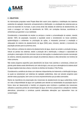 Página 4 de 4Abril de 2013
Revisão 0
Remodelação e expansão do Sistema de Abastecimento
de Agua da Prefeitura Municipal de Amparo – SP
Projeto Básico
2 - OBJETIVOS
As intervenções propostas neste Projeto Base têm assim como objetivos a reabilitação dos sistemas
existentes de captação, tratamento, armazenamento e distribuição; e a ampliação dos sistemas para as
zonas de expansão do município, e para zonas ainda não dotadas de sistemas de abastecimento, de
modo a conseguir um índice de atendimento de 100%, em condições técnicas, econômicas e
ambientais que garantam a sua viabilidade.
Considerando a necessidade de ampliar os serviços e manter a universalização do acesso, visando
atender 100% da população, buscando a equidade social e considerando os riscos sanitários,
epidemiológicos e ambientais na priorização de ações, é necessário promover a ampliação e
adequação do sistema de abastecimento de água (SAA) para, inclusive, atender o incremento da
população previsto para os próximos anos.
Para melhorar a eficácia do sistema de abastecimento de água, devem-se ampliar a produção de água,
reduzir as perdas nos sistemas, desde a produção até a distribuição, e adequar a capacidade de
produção e reservação a fim de minimizar riscos de interrupções no abastecimento durante manutenção
do sistema, estando preparados para solução de problemas atípicos e altas demandas nos horários de
maior consumo.
Não existe programa específico para atendimento de locais mais carentes e vulneráveis, embora em
grande parte destes exista atendimento com rede de água, uma vez que a abrangência do sistema atual
de água engloba toda área urbana, incluindo os distritos de Arcadas e Três Pontes.
Considerando a existência de áreas com sistemas independentes de tratamento e distribuição de água,
os quais se caracterizam por sistemas de captação subterrânea, deve ser previsto programa para
atender estas populações, bem como os novos empreendimentos que já estão autorizados.
Diante da importância de preservação dos mananciais de abastecimento de água subterrânea, tendo
em vista a disponibilidade de água com qualidade para atender as necessidades da população atual e
futura, deve ser desenvolvido e mantido um programa para monitorar a qualidade dos mananciais
utilizados e possíveis pontos de contaminação da água, de forma a proporcionar a adoção de medidas
alternativas, preventivas e corretivas quando detectadas alterações que representem risco de
contaminação.
 