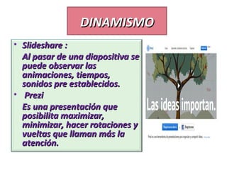 DINAMISMO
• Slideshare :
Al pasar de una diapositiva se
puede observar las
animaciones, tiempos,
sonidos pre establecidos.
• Prezi
Es una presentación que
posibilita maximizar,
minimizar, hacer rotaciones y
vueltas que llaman más la
atención.

 