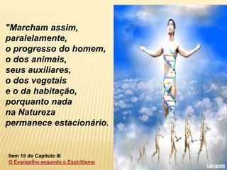 "Marcham assim,
paralelamente,
o progresso do homem,
o dos animais,
seus auxiliares,
o dos vegetais
e o da habitação,
porquanto nada
na Natureza
permanece estacionário.


Item 19 do Capítulo III
O Evangelho segundo o Espiritismo
 