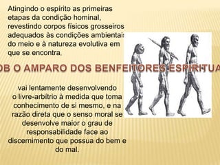 Atingindo o espírito as primeiras
etapas da condição hominal,
revestindo corpos físicos grosseiros
adequados às condições ambientais
do meio e à natureza evolutiva em
que se encontra,



   vai lentamente desenvolvendo
 o livre-arbítrio à medida que toma
  conhecimento de si mesmo, e na
 razão direta que o senso moral se
     desenvolve maior o grau de
      responsabilidade face ao
discernimento que possua do bem e
                 do mal.
 
