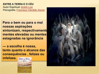 ENTRE A TERRA E O CÉU
Autor Espiritual: André Luiz
Psicografia: Francisco Cândido Xavier




Para o bem ou para o mal
nossas aspirações
sintonizam, respectivamente,
mentes elevadas ou mentes
estagnadas na ignorância

— a escolha é nossa,
tanto quanto o alcance das
consequências , felizes ou
infelizes.
 