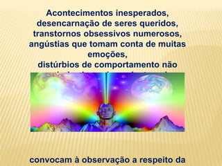 Acontecimentos inesperados,
  desencarnação de seres queridos,
 transtornos obsessivos numerosos,
angústias que tomam conta de muitas
               emoções,
   distúrbios de comportamento não
   regularizados pelas psicoterapias
            especializadas:




convocam à observação a respeito da
 