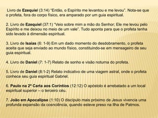 Livro de Ezequiel (3:14) “Então, o Espírito me levantou e me levou”. Nota-se que
o profeta, fora do corpo físico, era amparado por um guia espiritual.

2. Livro de Ezequiel (37:1) “Veio sobre mim a mão do Senhor; Ele me levou pelo
Espírito e me deixou no meio de um vale”. Tudo aponta para que o profeta tenha
sido levado à dimensão espiritual.

3. Livro de Isaías (6: 1-9) Em um dado momento do desdobramento, o profeta
aceita que seja enviado ao mundo físico, constituindo-se em mensageiro de seu
guia espiritual.

4. Livro de Daniel (7: 1-7) Relato de sonho e visão noturna do profeta.

5. Livro de Daniel (8:1-2) Relato indicativo de uma viagem astral, onde o profeta
conhece seu guia espiritual Gabriel.

6. Paulo na 2ª Carta aos Coríntíos (12:12) O apóstolo é arrebatado a um local
espiritual superior – o terceiro céu.

7. João em Apocalipse (1:10) O discípulo mais próximo de Jesus vivencia uma
profunda expansão da cosnciência, quando esteve preso na Ilha de Patmos.
 