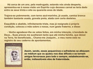 Há cerca de um ano, pela madrugada, estando nós ainda desperta,
apresentou-se à nossa visão um Espírito cujo decesso carnal se teria dado
entre os seus trinta e oito ou quarenta anos de idade.

Trajava-se pobremente, com terno azul-marinho, já usado, camisa branca
também bastante usada, gravata preta, atada com certo desleixo.

Esquálido e abatido, infinitamente triste, mas já resignado à própria
condição, colocou a mão sobre a nossa, num gesto fraterno, e disse:

   - Venho agradecer-lhe os votos feitos, em minha intenção, à bondade de
Deus... Suas preces me auxiliaram tanto que até minha família, que deixei
na Terra, foi beneficiada... Chamo-me Joaquim... e meu nome está no
registro do seu caderno de apontamentos.



                  Assim, sendo, esses pequeninos e sofredores se afeiçoam
                  ao médium que os ajudou nos dias difíceis e se tornam
                  amigos fervorosos para todo o sempre, estabelecendo-se,
                  então, indissolúveis elos de fraternidade.
 