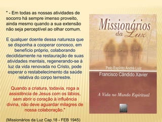 " - Em todas as nossas atividades de
socorro há sempre imenso proveito,
ainda mesmo quando a sua extensão
não seja perceptível ao olhar comum.

E qualquer doente dessa natureza que
 se disponha a cooperar conosco, em
    benefício próprio, colaborando
decididamente na restauração de suas
atividades mentais, regenerando-se à
 luz da vida renovada no Cristo, pode
 esperar o restabelecimento da saúde
       relativa do corpo terrestre.

  Quando a criatura, todavia, roga a
 assistência de Jesus com os lábios,
    sem abrir o coração à influência
divina, não deve aguardar milagres de
         nossa colaboração."

(Missionários da Luz Cap.18 - FEB 1945)
 