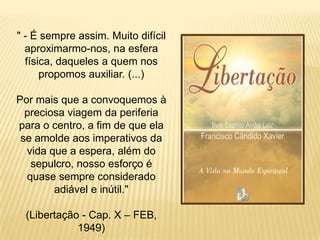 " - É sempre assim. Muito difícil
  aproximarmo-nos, na esfera
  física, daqueles a quem nos
      propomos auxiliar. (...)

Por mais que a convoquemos à
  preciosa viagem da periferia
para o centro, a fim de que ela
 se amolde aos imperativos da
  vida que a espera, além do
   sepulcro, nosso esforço é
  quase sempre considerado
        adiável e inútil."

 (Libertação - Cap. X – FEB,
            1949)
 