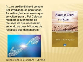 " (...) o auxílio divino é como o
Sol, irradiando-se para todos.
As instituições e as almas que
se voltam para o Pai Celestial
recebem o suprimento de
recursos de que necessitam,
segundo as possibilidades de
recepção que demonstrem.“




(Entre a Terra e o Céu Cap.XI - FEB 1954)
 