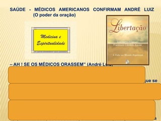 SAÚDE - MÉDICOS AMERICANOS CONFIRMAM ANDRÉ LUIZ
        (O poder da oração)




– AH ! SE OS MÉDICOS ORASSEM‖ (André Luiz)

capítulo ―Em aprendizado‖,
revela o apoio que os benfeitores espirituais dão aos médicos que se
disponham a abrir os seus canais de sensibilidade.

―Todos os médicos, ainda mesmo quando materialistas de mente
impermeável à fé religiosa, contam com amigos espirituais que os
auxiliam‖.

―(...) da esfera espiritual, há sempre medidas de proteção à harmonia
 