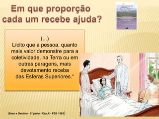 (...)
  Lícito que a pessoa, quanto
  mais valor demonstre para a
  coletividade, na Terra ou em
     outras paragens, mais
      devotamento receba
    das Esferas Superiores.“




(Sexo e Destino - 2ª parte - Cap.X - FEB 1963)
 
