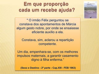 " O irmão Félix perguntou se
  constava dos apontamentos de Márcia
algum gesto nobre, por onde se ensaiasse
          eficiente auxílio a ela.

   Constava, sim, aclarou a repartição
              competente.

Um dia, empenhara-se, com os melhores
impulsos maternais, a garantir casamento
         digno à filha enferma.“

  (Sexo e Destino - 2ª parte - Cap.XIII - FEB 1963)
 