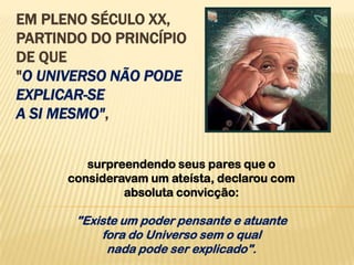 EM PLENO SÉCULO XX,
PARTINDO DO PRINCÍPIO
DE QUE
"O UNIVERSO NÃO PODE
EXPLICAR-SE
A SI MESMO",


         surpreendendo seus pares que o
      consideravam um ateísta, declarou com
               absoluta convicção:

       "Existe um poder pensante e atuante
           fora do Universo sem o qual
            nada pode ser explicado".
 