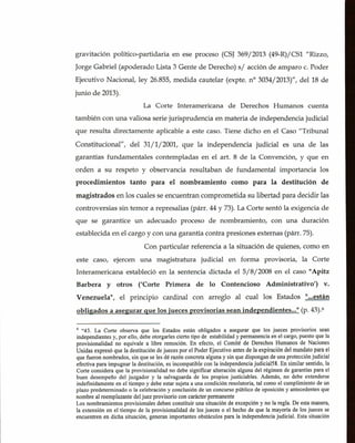 gravitaciOn politico-partidaria en ese proceso (CSJ 369/2013 (49-R)/CS1 "Rizzo,
Jorge Gabriel (apoderado Lista 3 Gente de Derecho) s/ acciOn de amparo c. Poder
Ejecutivo Nacional, ley 26.855, medida cautelar (expte. no 3034/2013)", del 18 de
junio de 2013).
La Corte Interamericana de Derechos Humanos cuenta
también con una valiosa serie jurisprudencia en materia de independencia judicial
que resulta directamente aplicable a este caso. Tiene dicho en ci Caso "Tribunal
Constitucional", del 31/1/2001, que la independencia judicial es una de las
garantias fundamentales contempladas en el art. 8 de la ConvenciOn, y que en
orden a su respeto y observancia resultaban de fundamental importancia los
procedimientos tanto para el nombramiento como para la destitución de
magistrados en los cuales se encuentran comprometida su libertad para decidir las
controversias sin temor a represalias (parr. 44 y 73). La Corte sentO la exigencia de
que se garantice un adecuado proceso de nombramiento, con una duraciOn
establecida en ci cargo y con una garantia contra presiones externas (parr. 75).
Con particular referencia a la situaciOn de quienes, como en
este caso, ejercen una magistratura judicial en forma provisoria, la Corte
Interamericana estableciO en la sentencia dictada el 5/8/2008 en el caso "Apitz
Barbera y otros ('Corte Primera de lo Contencioso Administrativo') V.
Venezuela", el principio cardinal con arreglo al cual los Estados "...están
obligados a asegurar que los jueces provisorias sean independientes..." (p. 43).6
6
"43. La Corte observa que los Estados están obligados a asegurar que los jueces provisorios sean
independientes y, por ello, debe otorgarles cierto tipo de estabilidad y permanencia en ci cargo, puesto que la
provisionalidad no equivale a libre remoción. En efecto, el Comité de Derechos 1-lumanos de Naciones
Unidas expresO que la destitución de jueces pore! Poder Ejecutivo antes de la expiraciOn del mandato para el
que fueron nombrados, sin que se les dé razón concreta alguna y sin que dispongan de una protección judicial
efectiva para impugnar la destitución, es incompatible con la independencia judicial58. En similar sentido, !a
Corte considera que la provisionalidad no debe significar alteraciOn alguna del regimen de garantlas para ci
buen desempeflo del juzgador y Ia salvaguarda de los propios justiciables. Además, no debe extenderse
indefinidarnente en el tiempo y debe estar sujeta a una condiciOn resolutoria, tal como el cumplimiento de un
plazo predeterminado o la celebraciOn y conclusion de un concurso püblico de oposiciOn y antecedentes que
nombre al reemplazante del juez provisorio con carácter permanente
Los nombramientos provisionales deben constituir una situación de excepciOn y no la regla. De esta manera,
Ia extension en ci tiempo de la provisionalidad de los jueces o el hecho de que la mayorla de los jueces se
encuentren en dicha situaciOn, generan importantes obstáculos para Ia independencia judicial. Esta situaciOn
 