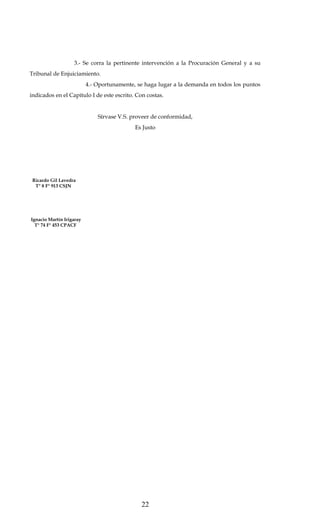 3.- Se corra la pertinente intervención a la Procuración General y a su
Tribunal de Enjuiciamiento.
4.- Oportunamente, se haga lugar a la demanda en todos los puntos
indicados en el Capítulo I de este escrito. Con costas.
Sírvase V.S. proveer de conformidad,
Es Justo

Ricardo Gil Lavedra
T° 8 F° 913 CSJN

Ignacio Martín Irigaray
T° 74 F° 453 CPACF

22

 