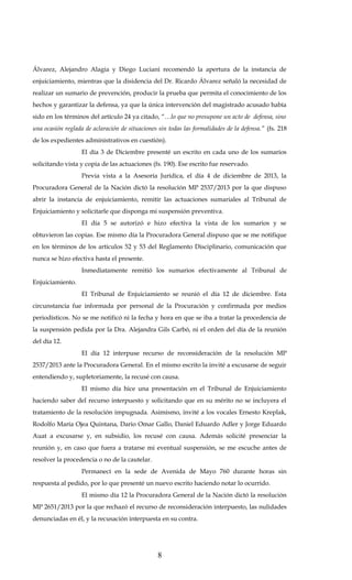 Álvarez, Alejandro Alagia y Diego Luciani recomendó la apertura de la instancia de
enjuiciamiento, mientras que la disidencia del Dr. Ricardo Álvarez señaló la necesidad de
realizar un sumario de prevención, producir la prueba que permita el conocimiento de los
hechos y garantizar la defensa, ya que la única intervención del magistrado acusado había
sido en los términos del artículo 24 ya citado, “…lo que no presupone un acto de defensa, sino
una ocasión reglada de aclaración de situaciones sin todas las formalidades de la defensa.” (fs. 218
de los expedientes administrativos en cuestión).
El día 3 de Diciembre presenté un escrito en cada uno de los sumarios
solicitando vista y copia de las actuaciones (fs. 190). Ese escrito fue reservado.
Previa vista a la Asesoría Jurídica, el día 4 de diciembre de 2013, la
Procuradora General de la Nación dictó la resolución MP 2537/2013 por la que dispuso
abrir la instancia de enjuiciamiento, remitir las actuaciones sumariales al Tribunal de
Enjuiciamiento y solicitarle que disponga mi suspensión preventiva.
El día 5 se autorizó e hizo efectiva la vista de los sumarios y se
obtuvieron las copias. Ese mismo día la Procuradora General dispuso que se me notifique
en los términos de los artículos 52 y 53 del Reglamento Disciplinario, comunicación que
nunca se hizo efectiva hasta el presente.
Inmediatamente remitió los sumarios efectivamente al Tribunal de
Enjuiciamiento.
El Tribunal de Enjuiciamiento se reunió el día 12 de diciembre. Esta
circunstancia fue informada por personal de la Procuración y confirmada por medios
periodísticos. No se me notificó ni la fecha y hora en que se iba a tratar la procedencia de
la suspensión pedida por la Dra. Alejandra Gils Carbó, ni el orden del día de la reunión
del día 12.
El día 12 interpuse recurso de reconsideración de la resolución MP
2537/2013 ante la Procuradora General. En el mismo escrito la invité a excusarse de seguir
entendiendo y, supletoriamente, la recusé con causa.
El mismo día hice una presentación en el Tribunal de Enjuiciamiento
haciendo saber del recurso interpuesto y solicitando que en su mérito no se incluyera el
tratamiento de la resolución impugnada. Asimismo, invité a los vocales Ernesto Kreplak,
Rodolfo María Ojea Quintana, Dario Omar Gallo, Daniel Eduardo Adler y Jorge Eduardo
Auat a excusarse y, en subsidio, los recusé con causa. Además solicité presenciar la
reunión y, en caso que fuera a tratarse mi eventual suspensión, se me escuche antes de
resolver la procedencia o no de la cautelar.
Permanecí en la sede de Avenida de Mayo 760 durante horas sin
respuesta al pedido, por lo que presenté un nuevo escrito haciendo notar lo ocurrido.
El mismo día 12 la Procuradora General de la Nación dictó la resolución
MP 2651/2013 por la que rechazó el recurso de reconsideración interpuesto, las nulidades
denunciadas en él, y la recusación interpuesta en su contra.

8

 