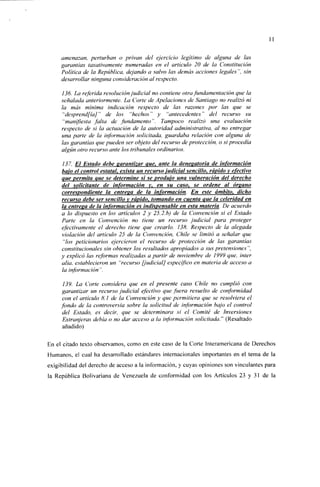 amenazan, perturban o privan del ejercicio legítimo de alguna de las
     garantías taxativamente numeradas en el artículo 20 de la Constitución
     Política de la República, dejando a salvo las demás acciones legales", sin
     desarrollar ninguna consideración al respecto.

     136. La referida resolución judicial no contiene otra fundamentación que la
     señalada anteriormente. La Corte de Apelaciones de Santiago no realizó ni
     la más mínima indicación respecto de las razones por las que se
      "desprendfía]" de los "hechos" y "antecedentes" del recurso su
      "manifiesta falta de fundamento". Tampoco realizó una evaluación
     respecto de si la actuación de la autoridad administrativa, al no entregar
     una parte de la información solicitada, guardaba relación con alguna de
     las garantías que pueden ser objeto del recurso de protección, o si procedía
     algún otro recurso ante los tribunales ordinarios.

     137. El Estado debe garantizar que, ante la denegatoria de información
     bajo el control estatal, exista un recurso judicial sencillo, rápido y efectivo
     que permita Que se determine si se produjo una vulneración del derecho
     del solicitante de información y. en su caso, se ordene al órsano
     correspondiente la entrega de la información. En este ámbito, dicho
     recurso debe ser sencillo v rápido, tomando en cuenta que la celeridad en
     la entrega de la información es indispensable en esta materia De acuerdo
     a lo dispuesto en los artículos 2 y 25.2. b) de la Convención si el Estado
     Parle en la Convención no tiene un recurso judicial para proteger
     efectivamente el derecho tiene que crearlo. 138. Respecto de la alegada
     violación del articulo 25 de la Convención, Chile se limitó a señalar que
      "los peticionarios ejercieron el recurso de protección de las garantías
     constitucionales sin obtener los resultados apropiados a sus pretensiones",
     y explicó las reformas realizadas a partir de noviembre de 1999 que, Ínter
     alia, establecieron un "recurso [judicial] específico en materia de acceso a
     la información".

      139. La Corte considera que en el presente caso Chile no cumplió con
     garantizar un recurso judicial efectivo que fuera resuelto de conformidad
     con el artículo 8.1 de la Convención y que permitiera que se resolviera el
     fondo de la controversia sobre la solicitud de información bajo el control
     del Estado, es decir, que se determinara si el Comité de Inversiones
     Extranjeras debía o no dar acceso a la información solicitada.'" (Resaltado
     añadido)

En el citado texto observamos, como en este caso de la Corte Interamericana de Derechos
Humanos, el cual ha desarrollado estándares internacionales importantes en el tema de la
exigibilidad del derecho de acceso a la información, y cuyas opiniones son vinculantes para
la República Bolivariana de Venezuela de conformidad con los Artículos 23 y 31 de la
 