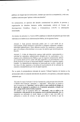 26


públicas sin ningún tipo de restricciones, siempre que sean de su competencia; y más aun,
establece sanciones para "quienes violen este derecho".


En consecuencia, en ejercicio del derecho constitucional de petición, la persona y
organización     de derechos humanos      arriba   mencionada,    solicitó    al   Cuerpo cíe
Investigaciones    Científicas,   Penales y   Criminalísticas    (CICPC)      la   información
mencionada.


Así mismo, los artículos 2 y 5 de la LOPA establecen el derecho de petición que tiene todo
individuo en el ámbito de la Administración Pública, de la siguiente forma:


   Artículo 2. Toda persona interesada podrá, por sí o por medio de su
   representante, dirigir instancias o peticiones a cualquier organismo, entidad o
   autoridad administrativa. Estos deberán resolver las instancias o peticiones
   que se les dirijan o bien declarar, en su caso, los motivos que tuvieren para no
   hacerlo.

  Artículo 5. A falta de disposición expresa toda petición, representación o
  solicitud de naturaleza administrativa dirigida por los particulares a los
  órganos de la Administración Pública y que no requiera susíanciación, deberá
  ser resuella dentro de los veinte (20) días siguientes a su presentación o a la
  fecha posterior en la que el interesado hubiere cumplido los requisitos legales
  exigidos. La Administración informará al interesado por escrito, y dentro de
  los cinco (5) días siguientes a la fecha de la presentación de la solicitud, la
  omisión o incumplimiento por éste de algún requisito.

Por su parte, la jurisprudencia reiterada de nuestro Tribunal Supremo de Justicia se ha
pronunciado sobre el contenido del derecho de petición y de oportuna y adecuada respuesta,
señalando que:


   Tal como lo exige el artículo 51 de la Constitución, toda persona tiene derecho
   a obtener una respuesta "oportuna" y "adecuada". Ahora bien, en cuanto a
   que la respuesta sea "oportuna", esto se refiere a una condición de tiempo, es
   decir que la respuesta se produzca en el momento apropiado, evitando así
   que se haga inútil el fin de dicha respuesta.
   En cuanto a que la respuesta deba ser "adecuada", esto se refiere a la
   correlación o adecuación de esa respuesta con la solicitud planteada. Que la
   respuesta sea adecuada en modo alguno se refiere a que ésta deba ser
   afirmativa o exenta de errores; lo que quiere decir la norma es que la
 