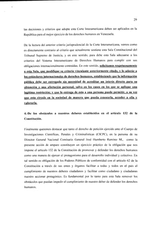 29


las decisiones y criterios que adopte esta Corte Interamericana deben ser aplicados en la
República para el mejor ejercicio de los derechos humanos en Venezuela.


De la lectura del anterior criterio jurisprudencial de la Corte Interamericana, vemos como
es directamente contrario al criterio que actualmente sostiene esta Sala Constitucional del
Tribunal Supremo de Justicia, y en este sentido, para debe esta Sala adecuarse a los
criterios del Sistema Interamericano de Derechos Humanos para cumplir con sus
obligaciones internacionalmente contraídas. En este sentido, solicitamos respetuosamente
a esta Sala, que modifique su criterio vinculante anteriormente citado, y lo adecúe a
los estándares internacionales de derechos humanos, estableciendo que la información
pública debe ser entregada sin necesidad de acreditar un interés directo para su
obtención o una afectación personal, salvo en los casos en los que se aplique una
legítima restricción; y que la entrega de esta a una persona puede permitir, a su vez
que esta circule en la sociedad de manera que pueda conocerla, acceder a ella v
valorarla.


4.-De los obstáculos a nuestros deberes establecidos en el artículo 132 de la
Constitución.


Finalmente queremos destacar que tanto el derecho de petición ejercido ante el Cuerpo de
Investigaciones Científicas, Penales y Criminalísticas (C1CPC), en la persona de su
Director General Nacional Comisario General José Humberto Ramírez M.,             como la
presente acción de amparo constituyen un ejercicio práctico de la obligación que nos
impone el artículo 132 de la Constitución de promover y defender los derechos humanos
como una manera de ejercer el protagonismo para el desarrollo individual y colectivo. En
tal sentido es obligación de los Poderes Públicos de conformidad con el artículo 62 de la
Constitución a través de sus entes y órganos facilitar a todas y todos en el país el
cumplimiento de nuestros deberes ciudadanos y facilitar como ciudadano y ciudadanas
nuestro accionar protagónico. Es fundamental por lo tanto para esta Sala remover los
obstáculos que puedan impedir el cumplimiento de nuestro deber de defender los derechos
humanos.
 