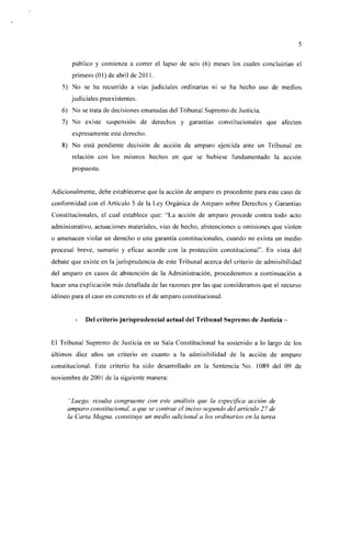 público y comienza a correr el lapso de seis (6) meses los cuales concluirían el
       primero (01) de abril de 2011.
   5) No se ha recurrido a vías judiciales ordinarias ni se ha hecho uso de medios
       judiciales preexistentes.
   6) No se trata de decisiones emanadas del Tribunal Supremo de Justicia.
   7) No existe suspensión de derechos y garantías constitucionales que afecten
       expresamente este derecho.
   8) No está pendiente decisión de acción de amparo ejercida ante un Tribunal en
       relación con los mismos hechos en que se hubiese fundamentado la acción
       propuesta.


Adicionalmente, debe establecerse que la acción de amparo es procedente para este caso de
conformidad con el Artículo 5 de la Ley Orgánica de Amparo sobre Derechos y Garantías
Constitucionales, e! cual establece que: "La acción de amparo procede contra todo acto
administrativo, actuaciones materiales, vías de hecho, abstenciones u omisiones que violen
o amenacen violar un derecho o una garantía constitucionales, cuando no exista un medio
procesal breve, sumario y eficaz acorde con la protección constitucional". En vista del
debate que existe en la jurisprudencia de este Tribunal acerca del criterio de admisibilidad
del amparo en casos de abstención de la Administración, procederemos a continuación a
hacer una explicación más detallada de las razones por las que consideramos que el recurso
idóneo para el caso en concreto es el de amparo constitucional.


            Del criterio jurisprudencial actual del Tribunal Supremo de Justicia -


El Tribunal Supremo de Justicia en su Sala Constitucional ha sostenido a lo largo de los
últimos diez años un criterio en cuanto a la admisibilidad de la acción de amparo
constitucional. Este criterio ha sido desarrollado en la Sentencia No. 1089 del 09 de
noviembre de 2001 de la siguiente manera:


      "Luego, resulta congruente con este análisis que la específica acción de
     amparo constitucional, a que se contrae el inciso segundo del artículo 27 de
     la Carla Magna, constituye un medio adicional a los ordinarios en la tarea
 