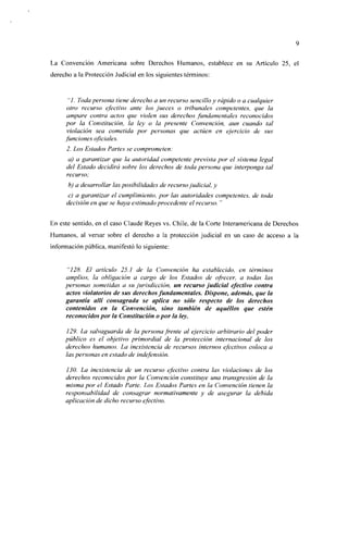La Convención Americana sobre Derechos Humanos, establece en su Artículo 25, el
derecho a la Protección Judicial en los siguientes términos:


      "/. Toda persona tiene derecho a un recurso sencillo y rápido o a cualquier
      otro recurso efectivo ante los jueces o tribunales competentes, que la
      ampare contra acias que violen sus derechos fundamentales reconocidos
     por la Constitución, la ley o la presente Convención, aun cuando tal
      violación sea cometida por personas que actúen en ejercicio de sus
     funciones oficiales.
      2. Los Estados Partes se comprometen:
       a) a garantizar que la autoridad competente prevista por el sistema legal
      del Estado decidirá sobre los derechos de toda persona que interponga tal
      recurso;
      b) a desarrollar las posibilidades de recurso judicial, y
       c) a garantizar el cumplimiento, por las autoridades competentes, de toda
      decisión en que se haya estimado procedente el recurso. "


En este sentido, en el caso Claude Reyes vs. Chile, de la Corte Interamericana de Derechos
Humanos, al versar sobre el derecho a la protección judicial en un caso de acceso a la
información pública, manifestó lo siguiente:


      "128. El artículo 25. J de la Convención ha establecido, en términos
     amplios, la obligación a cargo de los Estados de ofrecer, a todas las
     personas sometidas a su jurisdicción, un recurso judicial efectivo contra
     actos viólatenos de sus derechos fundamentales. Dispone, además, que la
     garantía allí consagrada se aplica no sólo respecto de los derechos
     contenidos en la Convención, sino también de aquéllos que estén
     reconocidos por ¡a Constitución o por la ley.

     129. La salvaguarda de la persona frente al ejercicio arbitrario del poder
     público es el objetivo primordial de la protección internacional de los
     derechos humanos. La inexistencia de recursos internos efectivos coloca a
     las personas en estado de indefensión.

     130. La inexistencia de un recurso efectivo contra las violaciones de los
     derechos reconocidos por la Convención constituye una transgresión de la
     misma por el Estado Parte. Los Estados Partes en la Convención tienen la
     responsabilidad de consagrar normativamente y de asegurar la debida
     aplicación de dicho recurso efectivo.
 