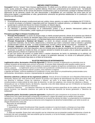 AMPARO CONSTITUCIONAL
ConceptoEl término “amparo” tiene diversas significaciones. En efecto se le ha definido como sinónimo de abrigo, apoyo,
auxilio, ayuda, protección, refugio, socorro y también defensa. Ahora bien, jurídicamente se le entiende como “la institución
que tiene su ámbito dentro de las normas del Derecho Constitucional y que va encaminada a proteger la libertad individual y
patrimonial de las personas cuando han sido desconocidas o atropelladas por una autoridad que actúa fuera de sus
atribuciones legales o excediéndoles en ellas, generalmente vulnerando las garantías establecidas en la constitución o los
derechos que ella protege”.
Características
 El procedimiento de amparo constitucional será oral, público, breve, gratuito y no sujeto a formalidades (Art 27 C.R.B.V).
 La acción de amparo a la libertad o seguridad podrá ser impuesta por cualquier persona, y el detenido o detenida será
puesta bajo la custodia del tribunal de manera inmediata, sin dilación alguna.
 Se caracteriza por la moral y ausencia de formalidades en los procedimientos.
 Los derechos y garantías amparados en el ordenamiento jurídico y en el derecho internacional público son
imprescriptibles e irrenunciables, y están regidos por el principio de progresividad.
Principios que Rigen el Amparo Constitucional
1. Principio Personalísimo: La acción de amparo exige un interés procesal personal y directo de la persona que intenta el
amparo. Expresa una relación de identidad lógica entre la persona del actor, concretamente considerado y la persona
abstracta a quien la ley concede la acción, y la identidad lógica entre la persona del demandado.
2. Principio Excepcional y Residual del Amparo: La acción de amparo procede contra todo acto administrativo,
actuaciones materiales, vías de hecho, abstenciones u omisiones que violen o amanecen violar un derecho o garantías
constitucionales cuando no exista un medio procesal breve, sumario y eficaz acode a la protección constitucional.
3. Principio dispositivo del procedimiento Orden público en Materia de Amparo: El procedimiento se rige
fundamentalmente por el principio dispositivo, pero sin embargo goza de algunas características del principio inquisitivo:
 El proceso no puede ser iniciado de oficio, se requiere siempre la iniciativa de la parte y de un presunto agraviado con
interés personal y directo en el ejercicio de la acción.
 El juez que conoce del amparo no puede entrar a resolver situaciones de hecho no planteadas en la solicitud, sin
embargo la obligación del juez de dirimir con arreglo a la pretensión deducida, no vincula a la calificación jurídica o
nombre que el accionante haya dado en el libelo de la demanda.
SUJETOS PROCESALES INTERVINIENTES
Legitimación activa. Accionante o Presunto Agraviado En derecho procesal, la legitimación es entendida como la
cualidad necesaria de las partes para concurrir al proceso. El proceso debe instaurarse entre aquellos sujetos que se
encuentren frente a la relación material controvertida en la posición subjetiva de legítimos contradictores, al afirmarse sujetos
activos y pasivos. La legitimación activa en el ámbito de la jurisdicción constitucional es la capacidad procesal que le
reconoce el Estado a una persona natural o jurídica, como asimismo a órganos
o agentes del Estado, conforme establezca la Constitución o la ley, para actuar en procedimientos jurisdiccionales como
demandantes, demandados, terceros o representantes de cualquiera de ellos.
Derechos colectivos y difusos de los organismos públicos Artículo 26 de la Constitución de la República Bolivariana de
Venezuela, dispuso que “toda persona tiene derecho de acceso a los órganos de administración de justicia para hacer valer
sus derechos e intereses, incluso los colectivos o difusos”, así como “a la tutela efectiva de los mismos”. Así, se
constitucionaliza la tutela judicial de toda clase de derechos, no sólo los subjetivos, sino incluso los colectivos y difusos.
Venezuela por ser un Estado Social y de Derecho, responde a dos (02) ideas básicas que son: El Derecho se impondrá al
Estado y lo colectivo se impondrá a lo individual.
Los Derechos Colectivos: Los derechos colectivos son derechos humanos específicos de los cuales son titulares ciertos
grupos humanos. Los derechos colectivos son parte de los llamados derechos de tercera generación o "derechos de
solidaridad".
Legitimación pasiva. Accionado o presunto agravianteLa legitimación para comparecer en el proceso de amparo
constitucional como parte demandada corresponde a la persona u órgano del estado que se señale como presunto
agraviante, el cual debe estar perfectamente identificado en el escrito de solicitud de tutela. La jurisprudencia ha considerado
que el sujeto pasivo es la autoridad que se denuncia como trasgresora de derechos fundamentales y por tanto la acción va
dirigida directamente contra ella.
Requisitos de admisibilidad
a) Hecho ilícito.
1- Actualidad de la lesión Constitucional: Este requisito consiste en lo real de la lesión y el tiempo en el que debe
presentarse, es decir, esta debe ser actual, presente o que si bien ya aconteció el mismo debe aún repercutir en la
actualidad.
2- Debe ser reparable: Quiere decir este requisito que las violaciones que se presenten puedan restablecerse a través de
la decisión del Juez competente, bien sea evitando que se consuma, si no se ha iniciado; suspenderla, si ya comenzó; o
suspenderla si ya se ha cumplido.
 