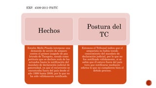 Estalin Mello Pinedo interpone una
demanda de acción de amparo
contra el primer juzgado de paz
letrado de Tarapoto, siendo como
petitorio que se declare nulo de los
actuados hasta la notificación del
mandato de declaración judicial de
paternidad, ya que el recurrente se
encontraba fuera del país desde el
año 1999 hasta 2009, por lo que no
ha sido válidamente notificado.
Entonces el Tribunal indica que el
amparista no había tenido
conocimiento del mandato de
declaración judicial, por lo que no
fue notificado válidamente, si se
sabía que él estuvo fuera del país
tuvo que notificarse mediante
edictos lo que no cumplieron bien el
debido proceso.
EXP. 4509-2011-PA/TC
Hechos
Postura del
TC
 