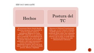 El recurrente Henry Smith Bonilla
Tolentino interpone una demanda de
acción de amparo contra la
Intendencia Regional de Junín
(SUNAT), indicando en su petitorio
que se suspenda el procedimiento de
ejecución coactiva, por motivo de que
la deuda tributaria no se le había
notificado y sólo tomó conocimiento a
través de la notificación de la
Resolución Coactiva, por lo que se le
habría vulnerado su derecho al debido
proceso, defensa y legalidad.
Entonces el Tribunal Constitucional
indica que, si se le vulneró el derecho
al debido proceso ya que no se le fue
notificado dicha orden, sino solamente
se le notificó el inicio de la cobranza
coactiva, por lo tanto, no pudo ejercer
su derecho de defensa en la sede
administrativa tributaria
EXP. 0417-2005-AA/TC
Hechos
Postura del
TC
 