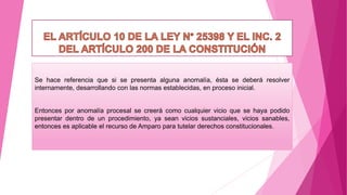 Se hace referencia que si se presenta alguna anomalía, ésta se deberá resolver
internamente, desarrollando con las normas establecidas, en proceso inicial.
Entonces por anomalía procesal se creerá como cualquier vicio que se haya podido
presentar dentro de un procedimiento, ya sean vicios sustanciales, vicios sanables,
entonces es aplicable el recurso de Amparo para tutelar derechos constitucionales.
 