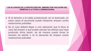 LOS ALCANCES DE LA PROTECCIÓN DEL AMPARO POR VIOLACIÓN DEL
DERECHO A LA TUTELA JURISDICCIONAL
 Si el derecho a la tutela jurisdiccional, se ve lesionado, en
estos casos el recurrente puede interponer amparo contra
resoluciones judiciales.
 Se el Juez deberá llegar a una valoración que lo lleva al
Juez del amparo a que pueda calcular los efectos que haya
producido dicha lesión, de tal manera pueda tomar la
decisión de admitir o no la demanda de amparo contra
resoluciones judiciales
 