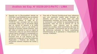 Análisis del Exp. N° 03238-2013-PA/TC – LIMA
 Seguido por la Municipalidad distrital de
Chorrillos, cuya finalidad es que se declare
nula la resolución judicial, que en su
fundamento ordena el pago de S/.
10,000.00 cuyo concepto son los costos
procesales, dado que el recurrente alega
que se vulneró el derecho a la tutela
procesal efectiva, para lo cual solicita se
reponga el proceso judicial ordinario, todo
ello hasta el instante el cual se originó la
vulneración. toda vez que dicha resolución
judicial habría infringido lo preceptuado en
el artículo 413° contenida en el Código
Procesal Civil, el cual dispone que los
Gobiernos Locales así como los Gobiernes
Regionales y Poderes del Estado, se
encuentran exentos respecto las costas y
costos.
 Para ello el Tribunal Constitucional hace referencia
que una resolución puede estar fundada en
derecho, pero eso no quiere decir que está
debidamente motivada, los jueces deben controlar
la motivación y así también la razonabilidad de las
decisiones, toda vez que el artículo 47° de la
Constitución, hace mención que el estado,
(Gobiernos Locales), están exonerados del pago de
gastos judiciales. Concluyendo que es claro que en
las decisiones judiciales no fueron sustentadas
eficientemente en la aplicación e interpretación de
normas. FUNDADA.
 