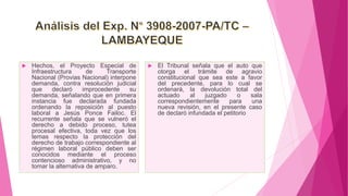  Hechos, el Proyecto Especial de
Infraestructura de Transporte
Nacional (Provias Nacional) interpone
demanda, contra resolución judicial
que declaró improcedente su
demanda, señalando que en primera
instancia fue declarada fundada
ordenando la reposición al puesto
laboral a Jesús Ponce Failoc. El
recurrente señala que se vulneró el
derecho a debido proceso, tutea
procesal efectiva, toda vez que los
temas respecto la protección del
derecho de trabajo correspondiente al
régimen laboral público deben ser
conocidos mediante el proceso
contencioso administrativo, y no
tomar la alternativa de amparo.
 El Tribunal señala que el auto que
otorga el trámite de agravio
constitucional que sea este a favor
del precedente, para lo cual se
ordenará, la devolución total del
actuado al juzgado o sala
correspondientemente para una
nueva revisión, en el presente caso
de declaró infundada el petitorio
 