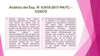  Hechos Eduardo Polo Bueno,
interpone demanda de amparo, el
cual solicita se declare nulo la
sentencia de vista que confirmó la
resolución que dispuso cumplir una
pensión de alimentos de S/. 500.00
soles mensualmente para su hija,
además, solicita nuevo
pronunciamiento el cual se valore los
medios probatorios presentados, toda
vez que el recurrente manifiesta que
no cuenta una debida motivación la
resolución judicial por no haber
valorado los medios probatorios
(respecto los ingresos económicos
del recurrente).
 El Tribunal Constitucional señala que
el derecho a la debida motivación
respecto las resoluciones judiciales
que deben estar debidamente
sustentadas respecto las pruebas
pertinentes actuadas, material
normativo válido, ya que la resolución
debe ofrecer suficientemente las
razones para sustentar la decisión,
proceso que sí se cumplió en el
presente caso, en tal sentido se
puede observar que la resolución
apelada se encuentra debidamente
sustentada y probada, concluyendo
no se vulneró ningún derecho
constitucional
 