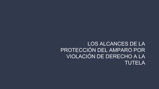 LOS ALCANCES DE LA
PROTECCIÓN DEL AMPARO POR
VIOLACIÓN DE DERECHO A LA
TUTELA
 