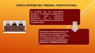 NUEVO CRITERIO DEL TRIBUNAL CONSTITUCIONAL
Es posible que los justiciables
acudan a un proceso constitucional
(amparo) para cuestionar
decisiones de la judicatura
ordinaria que afecten sus derechos
fundamentales.
El amparo procede respecto de
resoluciones judiciales firmes
dictadas con manifiesto agravio
a la tutela procesal efectiva,
que comprende el acceso a la
justicia y el debido proceso.
 