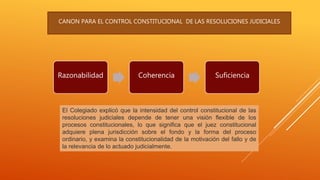 Razonabilidad Coherencia Suficiencia
CANON PARA EL CONTROL CONSTITUCIONAL DE LAS RESOLUCIONES JUDICIALES
El Colegiado explicó que la intensidad del control constitucional de las
resoluciones judiciales depende de tener una visión flexible de los
procesos constitucionales, lo que significa que el juez constitucional
adquiere plena jurisdicción sobre el fondo y la forma del proceso
ordinario, y examina la constitucionalidad de la motivación del fallo y de
la relevancia de lo actuado judicialmente.
 