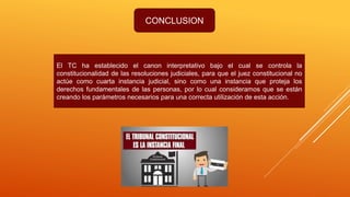 CONCLUSION
El TC ha establecido el canon interpretativo bajo el cual se controla la
constitucionalidad de las resoluciones judiciales, para que el juez constitucional no
actúe como cuarta instancia judicial, sino como una instancia que proteja los
derechos fundamentales de las personas, por lo cual consideramos que se están
creando los parámetros necesarios para una correcta utilización de esta acción.
 