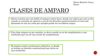  Ahora veremos que nos habla el amparo contra leyes, donde nos indica que esto se da
cuando se ocasiona un agravio a uno de los derechos constitucionales el cual está
plasmado en una ley como por ejemplo puede ser un hábeas corpus,
Elaine Mishelly Gómez
Zárate
 Una clase amparo es por omisión, es decir cuando no se da cumplimiento a una
resolución que sea de una acción de cumplimiento.
 El amparo contra resoluciones judiciales, es donde
se lesiona un derecho constitucional que inicia en
una resolución.
 