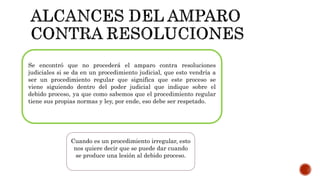 Se encontró que no procederá el amparo contra resoluciones
judiciales si se da en un procedimiento judicial, que esto vendría a
ser un procedimiento regular que significa que este proceso se
viene siguiendo dentro del poder judicial que indique sobre el
debido proceso, ya que como sabemos que el procedimiento regular
tiene sus propias normas y ley, por ende, eso debe ser respetado.
Cuando es un procedimiento irregular, esto
nos quiere decir que se puede dar cuando
se produce una lesión al debido proceso.
 