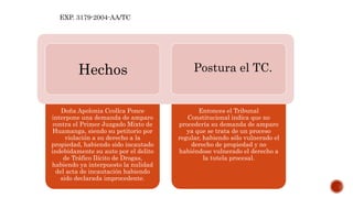 Doña Apolonia Ccollca Ponce
interpone una demanda de amparo
contra el Primer Juzgado Mixto de
Huamanga, siendo su petitorio por
violación a su derecho a la
propiedad, habiendo sido incautado
indebidamente su auto por el delito
de Tráfico Ilícito de Drogas,
habiendo ya interpuesto la nulidad
del acta de incautación habiendo
sido declarada improcedente.
Entonces el Tribunal
Constitucional indica que no
procedería su demanda de amparo
ya que se trata de un proceso
regular, habiendo sólo vulnerado el
derecho de propiedad y no
habiéndose vulnerado el derecho a
la tutela procesal.
Hechos Postura el TC.
EXP. 3179-2004-AA/TC
 