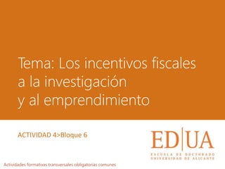 Tema: Los incentivos fiscales
a la investigación
y al emprendimiento
Actividades formativas transversales obligatorias comunes
ACTIVIDAD 4>Bloque 6
 