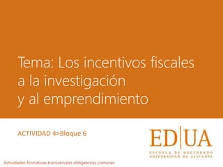 Tema: Los incentivos fiscales
a la investigación
y al emprendimiento
Actividades formativas transversales obligatorias comunes
ACTIVIDAD 4>Bloque 6
 