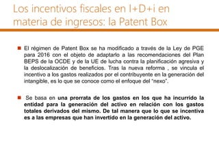 Los incentivos fiscales en I+D+i en
materia de ingresos: la Patent Box
 El régimen de Patent Box se ha modificado a través de la Ley de PGE
para 2016 con el objeto de adaptarlo a las recomendaciones del Plan
BEPS de la OCDE y de la UE de lucha contra la planificación agresiva y
la deslocalización de beneficios. Tras la nueva reforma , se vincula el
incentivo a los gastos realizados por el contribuyente en la generación del
intangible, es lo que se conoce como el enfoque del “nexo”.
 Se basa en una prorrata de los gastos en los que ha incurrido la
entidad para la generación del activo en relación con los gastos
totales derivados del mismo. De tal manera que lo que se incentiva
es a las empresas que han invertido en la generación del activo.
 