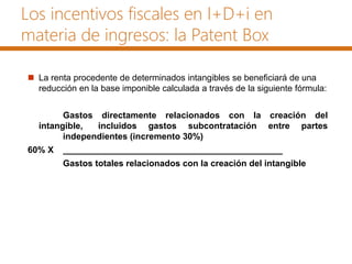 Los incentivos fiscales en I+D+i en
materia de ingresos: la Patent Box
 La renta procedente de determinados intangibles se beneficiará de una
reducción en la base imponible calculada a través de la siguiente fórmula:
Gastos directamente relacionados con la creación del
intangible, incluidos gastos subcontratación entre partes
independientes (incremento 30%)
60% X _____________________________________________
Gastos totales relacionados con la creación del intangible
 