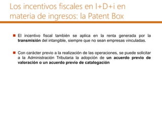 Los incentivos fiscales en I+D+i en
materia de ingresos: la Patent Box
 El incentivo fiscal también se aplica en la renta generada por la
transmisión del intangible, siempre que no sean empresas vinculadas.
 Con carácter previo a la realización de las operaciones, se puede solicitar
a la Administración Tributaria la adopción de un acuerdo previo de
valoración o un acuerdo previo de catalogación
 