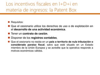 Los incentivos fiscales en I+D+i en
materia de ingresos: la Patent Box
 Requisitos:
 Que el cesionario utilice los derechos de uso o de explotación en
el desarrollo de una actividad económica.
 Tener un contrato de cesión.
 Disponer de los registros contables.
 Que el cesionario no resida en un país o territorio de nula tributación o
considerado paraíso fiscal, salvo que esté situado en un Estado
miembro de la Unión Europea y se acredite que la operativa responde a
motivos económicos válidos.
 