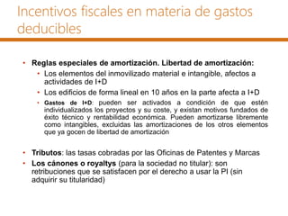 Incentivos fiscales en materia de gastos
deducibles
• Reglas especiales de amortización. Libertad de amortización:
• Los elementos del inmovilizado material e intangible, afectos a
actividades de I+D
• Los edificios de forma lineal en 10 años en la parte afecta a I+D
• Gastos de I+D: pueden ser activados a condición de que estén
individualizados los proyectos y su coste, y existan motivos fundados de
éxito técnico y rentabilidad económica. Pueden amortizarse libremente
como intangibles, excluidas las amortizaciones de los otros elementos
que ya gocen de libertad de amortización
• Tributos: las tasas cobradas por las Oficinas de Patentes y Marcas
• Los cánones o royaltys (para la sociedad no titular): son
retribuciones que se satisfacen por el derecho a usar la PI (sin
adquirir su titularidad)
 
