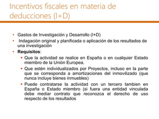 Incentivos fiscales en materia de
deducciones (I+D)
• Gastos de Investigación y Desarrollo (I+D)
• Indagación original y planificada o aplicación de los resultados de
una investigación
• Requisitos:
 Que la actividad se realice en España o en cualquier Estado
miembro de la Unión Europea.
 Que estén individualizados por Proyectos, incluso en la parte
que se corresponda a amortizaciones del inmovilizado (que
nunca incluye bienes inmuebles)
 Puede contratarse la actividad con un tercero tambien en
España o Estado miembro (si fuera una entidad vinculada
debe mediar contrato que reconozca el derecho de uso
respecto de los resultados
 