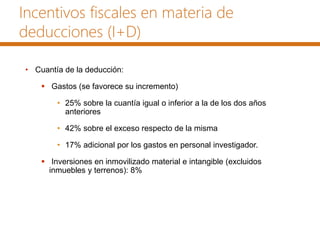 Incentivos fiscales en materia de
deducciones (I+D)
• Cuantía de la deducción:
 Gastos (se favorece su incremento)
• 25% sobre la cuantía igual o inferior a la de los dos años
anteriores
• 42% sobre el exceso respecto de la misma
• 17% adicional por los gastos en personal investigador.
 Inversiones en inmovilizado material e intangible (excluidos
inmuebles y terrenos): 8%
 