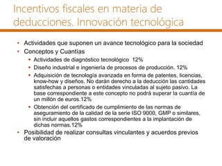 Incentivos fiscales en materia de
deducciones. Innovación tecnológica
• Actividades que suponen un avance tecnológico para la sociedad
• Conceptos y Cuantías
 Actividades de diagnóstico tecnológico 12%
 Diseño industrial e ingeniería de procesos de producción. 12%
 Adquisición de tecnología avanzada en forma de patentes, licencias,
know-how y diseños. No darán derecho a la deducción las cantidades
satisfechas a personas o entidades vinculadas al sujeto pasivo. La
base correspondiente a este concepto no podrá superar la cuantía de
un millón de euros.12%
 Obtención del certificado de cumplimiento de las normas de
aseguramiento de la calidad de la serie ISO 9000, GMP o similares,
sin incluir aquellos gastos correspondientes a la implantación de
dichas normas.12%
• Posibilidad de realizar consultas vinculantes y acuerdos previos
de valoración
 