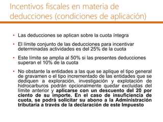 Incentivos fiscales en materia de
deducciones (condiciones de aplicación)
• Las deducciones se aplican sobre la cuota íntegra
• El límite conjunto de las deducciones para incentivar
determinadas actividades es del 25% de la cuota
• Este límite se amplia al 50% si las presentes deducciones
superan el 10% de la cuota
• No obstante la entidades a las que se aplique el tipo general
de gravamen o el tipo incrementado de las entidades que se
dediquen a exploración, investigación y explotación de
hidrocarburos podrán opcionalmente quedar excluidas del
límite anterior y aplicarse con un descuento del 20 por
ciento de su importe. En el caso de insuficiencia de
cuota, se podrá solicitar su abono a la Administración
tributaria a través de la declaración de este Impuesto
 