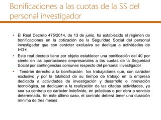 Bonificaciones a las cuotas de la SS del
personal investigador
• El Real Decreto 475/2014, de 13 de junio, ha establecido el régimen de
bonificaciones en la cotización de la Seguridad Social del personal
investigador que con carácter exclusivo se dedique a actividades de
I+D+i,
• Este real decreto tiene por objeto establecer una bonificación del 40 por
ciento en las aportaciones empresariales a las cuotas de la Seguridad
Social por contingencias comunes respecto del personal investigador
• Tendrán derecho a la bonificación los trabajadores que, con carácter
exclusivo y por la totalidad de su tiempo de trabajo en la empresa
dedicada a actividades de investigación y desarrollo e innovación
tecnológica, se dediquen a la realización de las citadas actividades, ya
sea su contrato de carácter indefinido, en prácticas o por obra o servicio
determinado. En este último caso, el contrato deberá tener una duración
mínima de tres meses
 